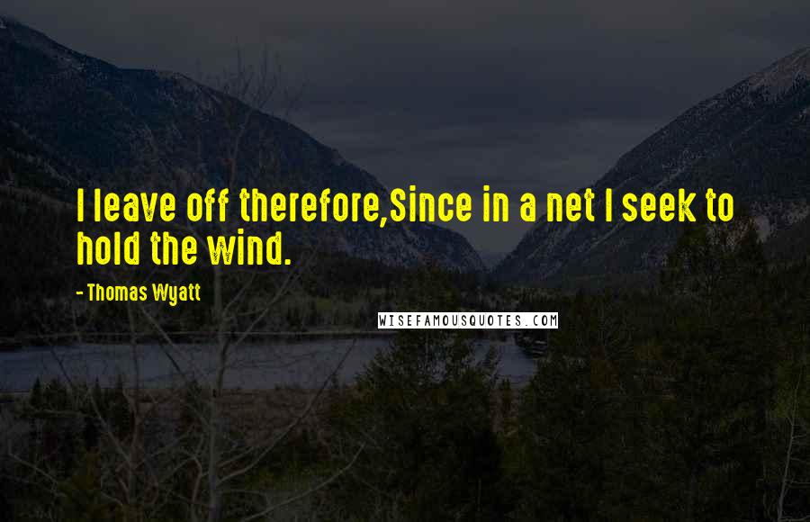Thomas Wyatt Quotes: I leave off therefore,Since in a net I seek to hold the wind.