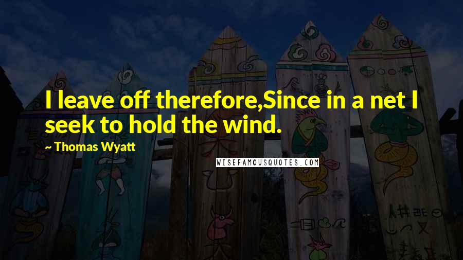 Thomas Wyatt Quotes: I leave off therefore,Since in a net I seek to hold the wind.