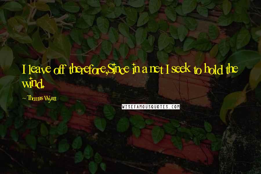 Thomas Wyatt Quotes: I leave off therefore,Since in a net I seek to hold the wind.