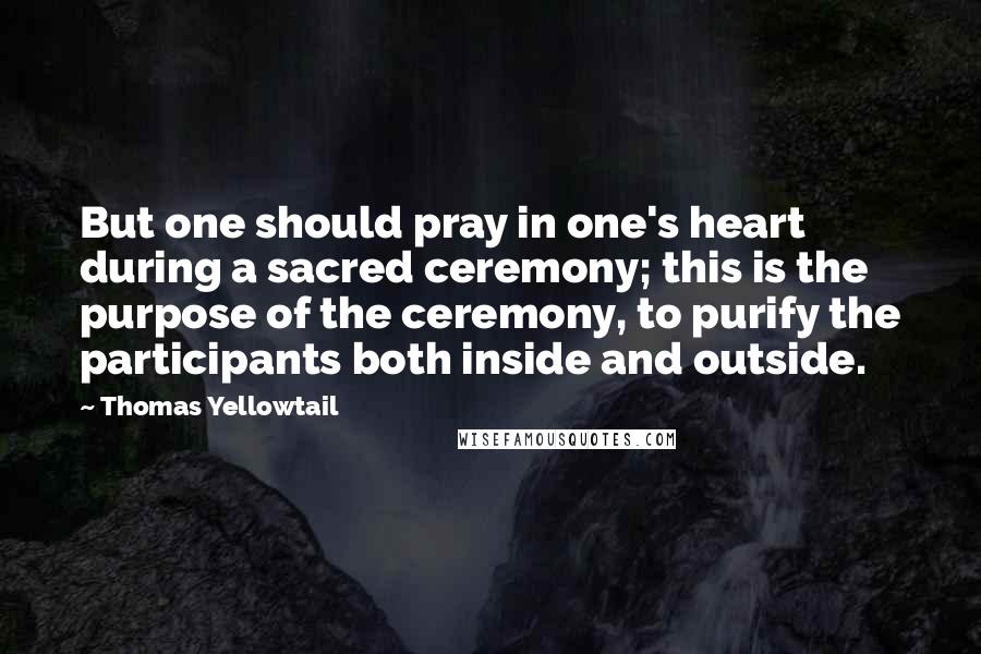 Thomas Yellowtail Quotes: But one should pray in one's heart during a sacred ceremony; this is the purpose of the ceremony, to purify the participants both inside and outside.