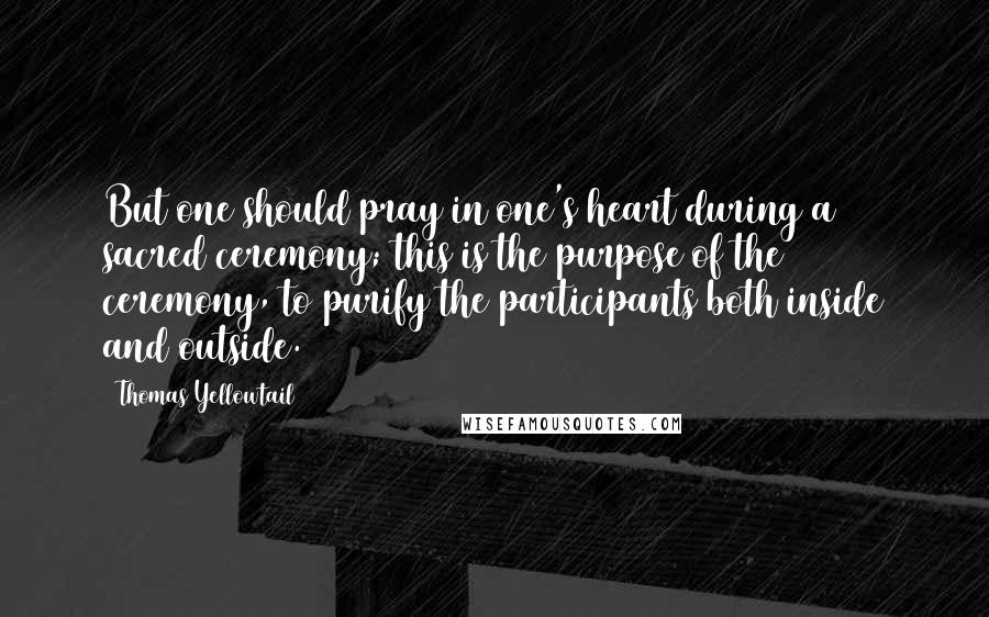 Thomas Yellowtail Quotes: But one should pray in one's heart during a sacred ceremony; this is the purpose of the ceremony, to purify the participants both inside and outside.