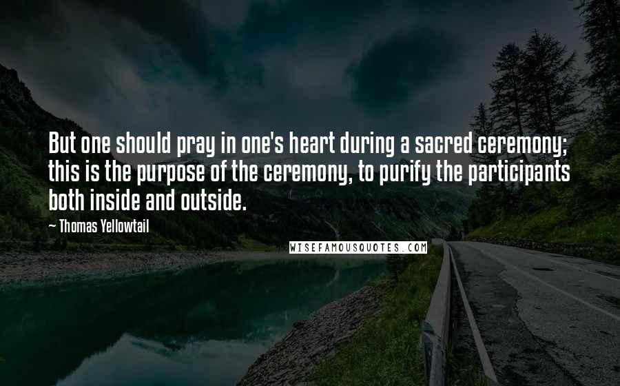 Thomas Yellowtail Quotes: But one should pray in one's heart during a sacred ceremony; this is the purpose of the ceremony, to purify the participants both inside and outside.