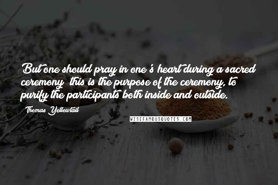 Thomas Yellowtail Quotes: But one should pray in one's heart during a sacred ceremony; this is the purpose of the ceremony, to purify the participants both inside and outside.