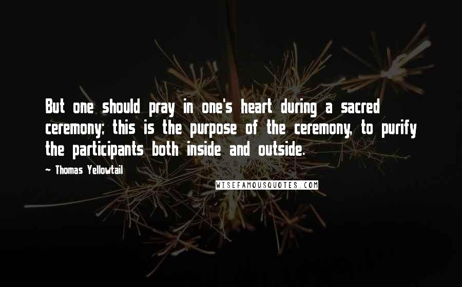 Thomas Yellowtail Quotes: But one should pray in one's heart during a sacred ceremony; this is the purpose of the ceremony, to purify the participants both inside and outside.