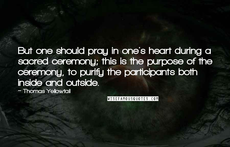 Thomas Yellowtail Quotes: But one should pray in one's heart during a sacred ceremony; this is the purpose of the ceremony, to purify the participants both inside and outside.