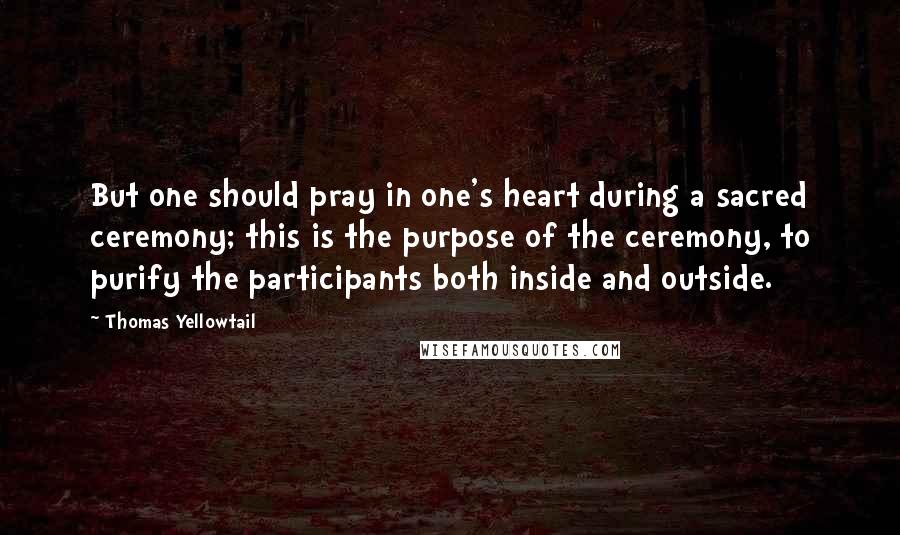Thomas Yellowtail Quotes: But one should pray in one's heart during a sacred ceremony; this is the purpose of the ceremony, to purify the participants both inside and outside.