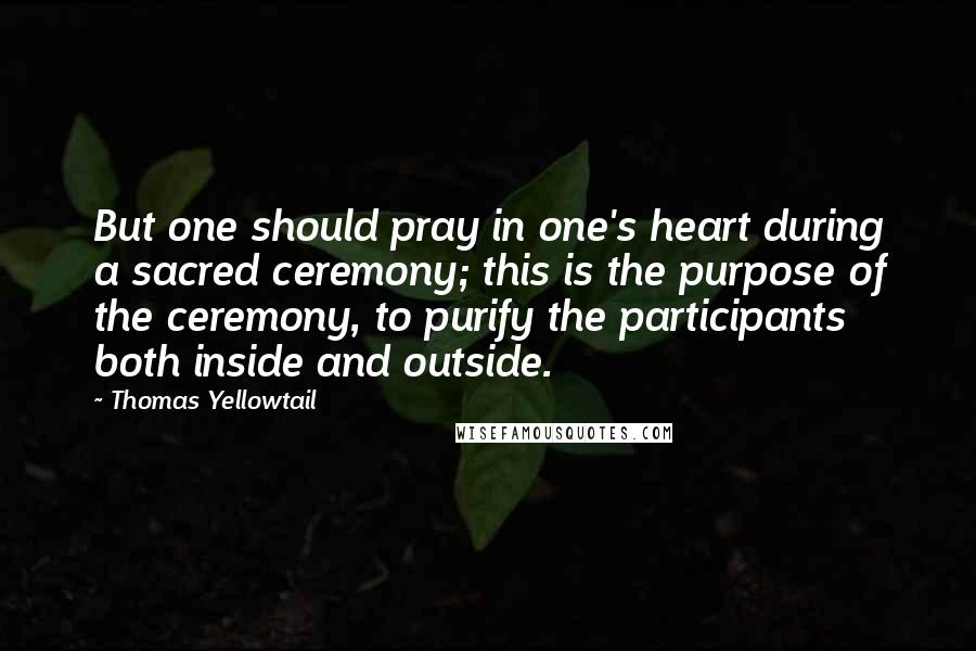 Thomas Yellowtail Quotes: But one should pray in one's heart during a sacred ceremony; this is the purpose of the ceremony, to purify the participants both inside and outside.