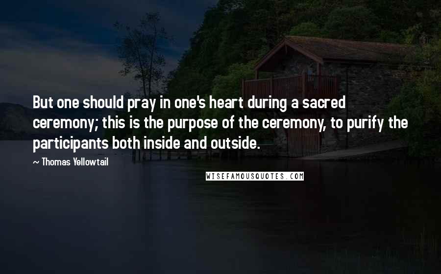 Thomas Yellowtail Quotes: But one should pray in one's heart during a sacred ceremony; this is the purpose of the ceremony, to purify the participants both inside and outside.
