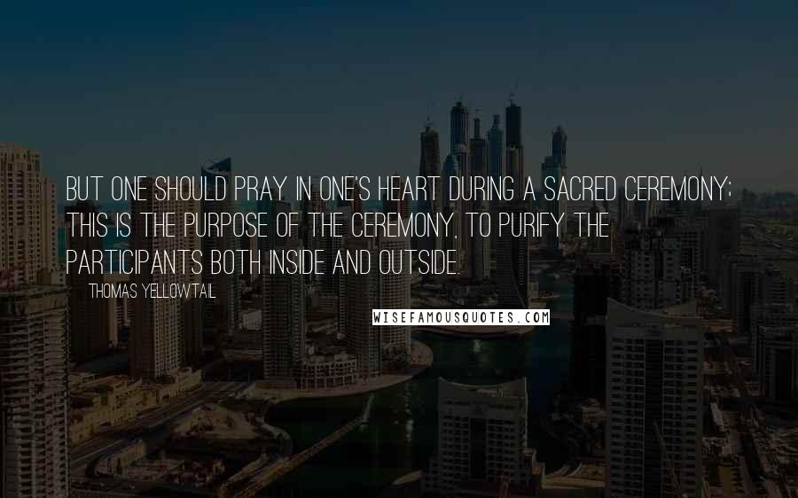 Thomas Yellowtail Quotes: But one should pray in one's heart during a sacred ceremony; this is the purpose of the ceremony, to purify the participants both inside and outside.