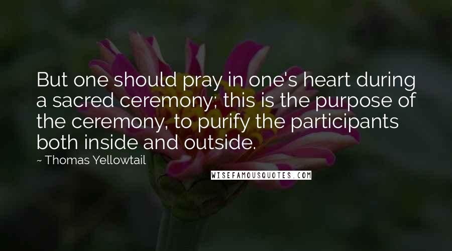 Thomas Yellowtail Quotes: But one should pray in one's heart during a sacred ceremony; this is the purpose of the ceremony, to purify the participants both inside and outside.
