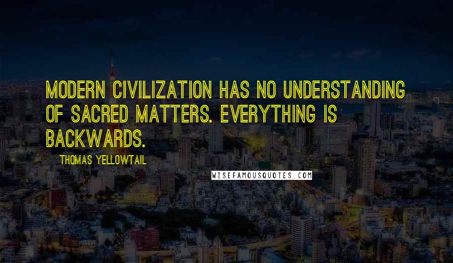 Thomas Yellowtail Quotes: Modern civilization has no understanding of sacred matters. Everything is backwards.