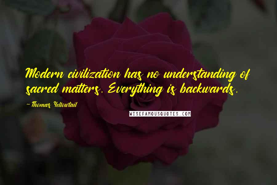 Thomas Yellowtail Quotes: Modern civilization has no understanding of sacred matters. Everything is backwards.