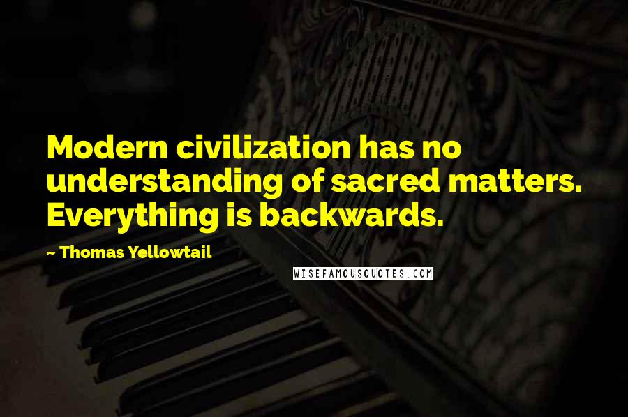 Thomas Yellowtail Quotes: Modern civilization has no understanding of sacred matters. Everything is backwards.