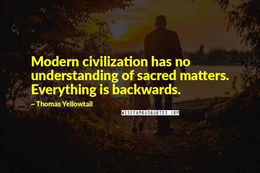 Thomas Yellowtail Quotes: Modern civilization has no understanding of sacred matters. Everything is backwards.