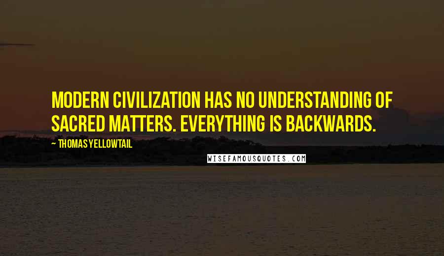 Thomas Yellowtail Quotes: Modern civilization has no understanding of sacred matters. Everything is backwards.