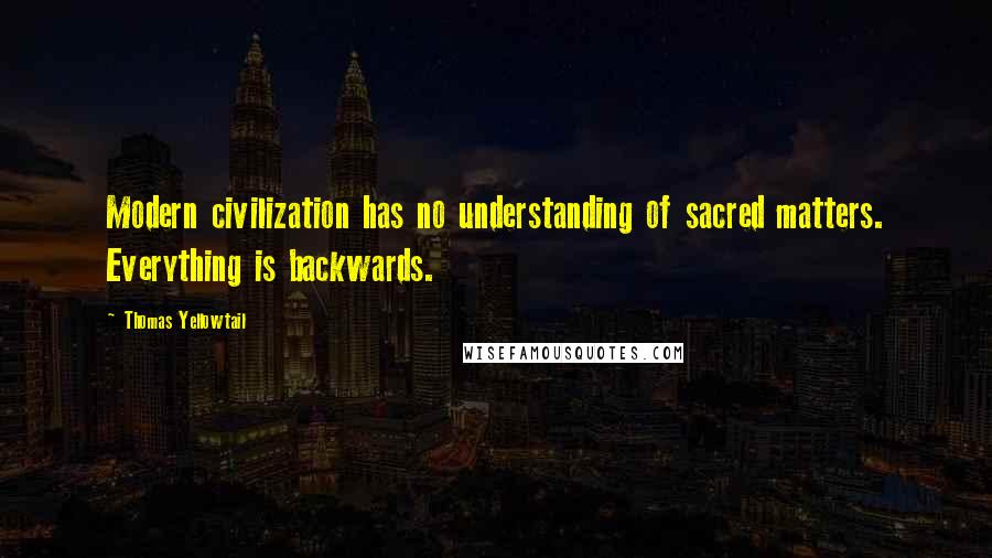 Thomas Yellowtail Quotes: Modern civilization has no understanding of sacred matters. Everything is backwards.