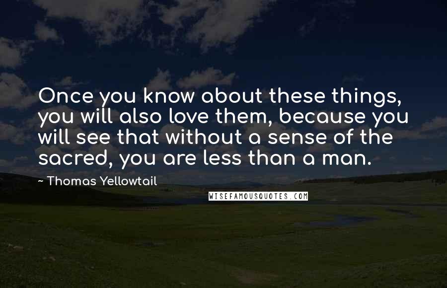 Thomas Yellowtail Quotes: Once you know about these things, you will also love them, because you will see that without a sense of the sacred, you are less than a man.