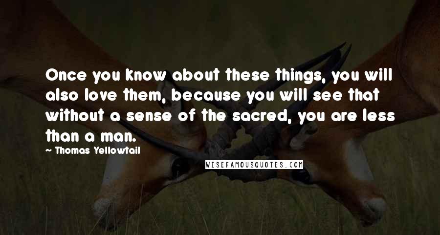 Thomas Yellowtail Quotes: Once you know about these things, you will also love them, because you will see that without a sense of the sacred, you are less than a man.