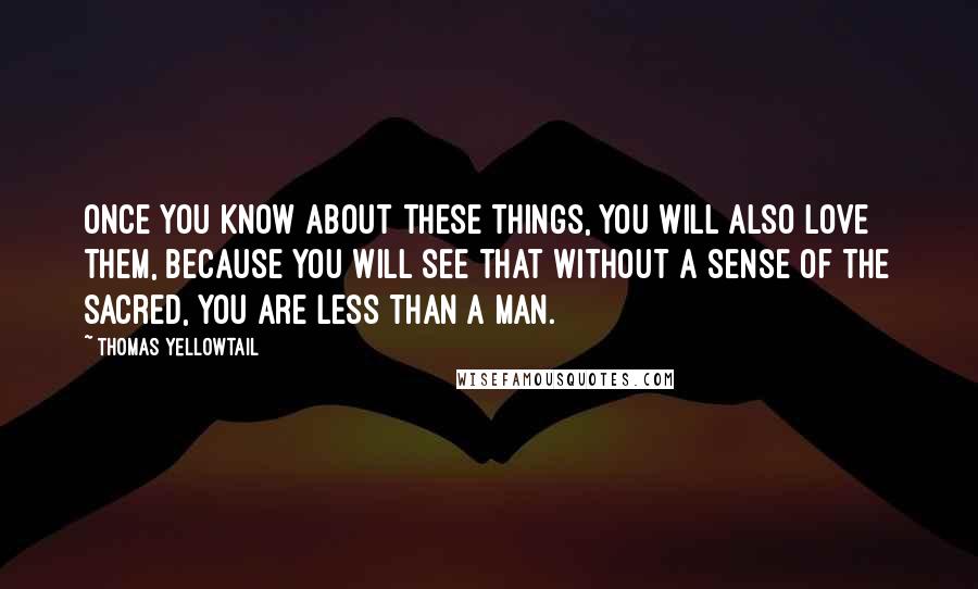 Thomas Yellowtail Quotes: Once you know about these things, you will also love them, because you will see that without a sense of the sacred, you are less than a man.