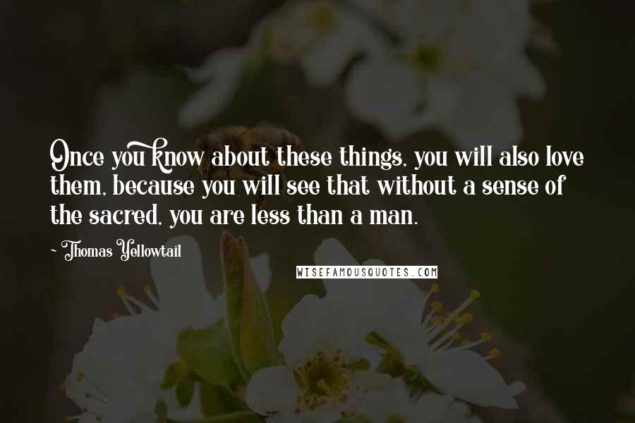 Thomas Yellowtail Quotes: Once you know about these things, you will also love them, because you will see that without a sense of the sacred, you are less than a man.