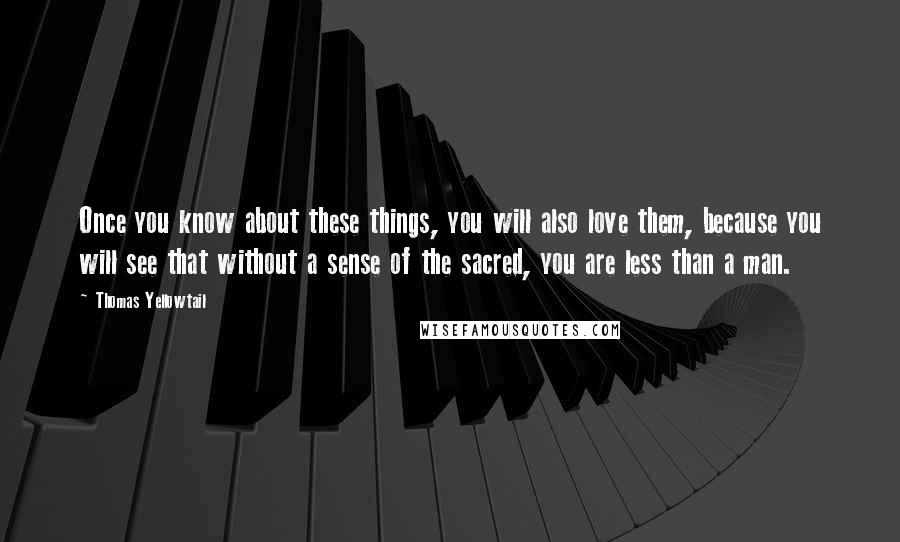 Thomas Yellowtail Quotes: Once you know about these things, you will also love them, because you will see that without a sense of the sacred, you are less than a man.