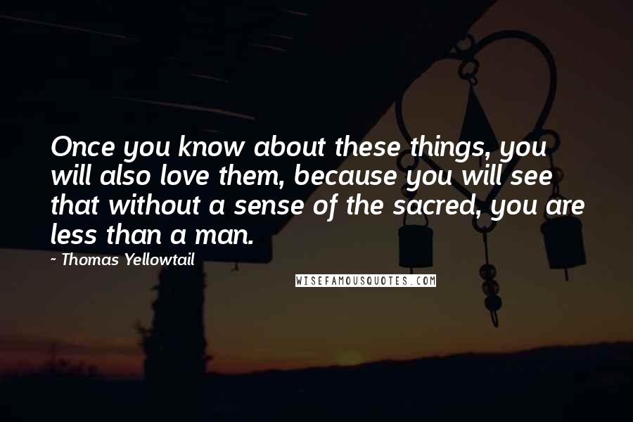 Thomas Yellowtail Quotes: Once you know about these things, you will also love them, because you will see that without a sense of the sacred, you are less than a man.