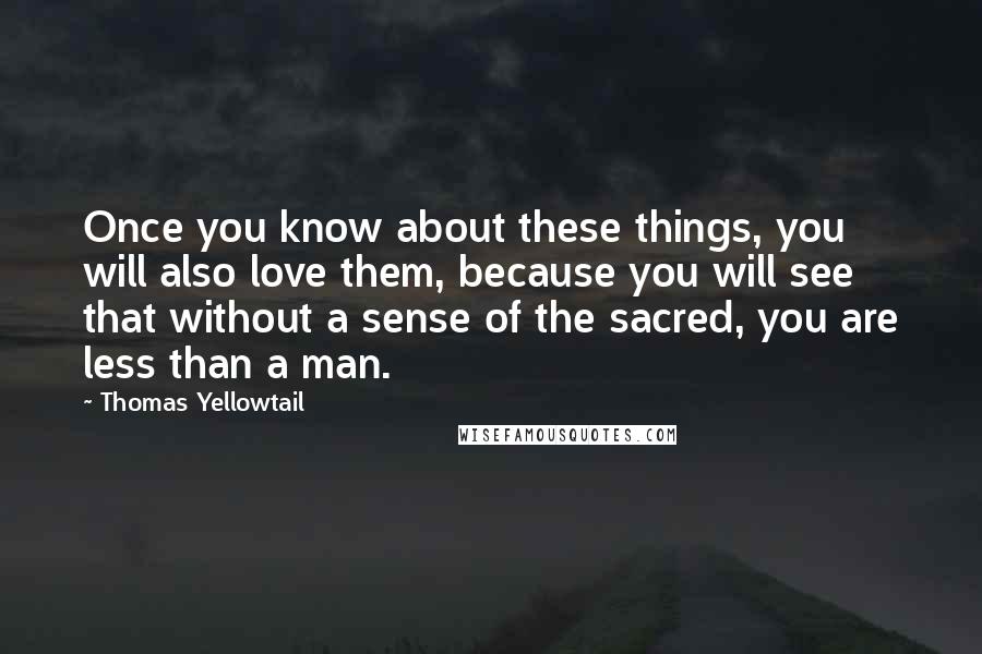 Thomas Yellowtail Quotes: Once you know about these things, you will also love them, because you will see that without a sense of the sacred, you are less than a man.