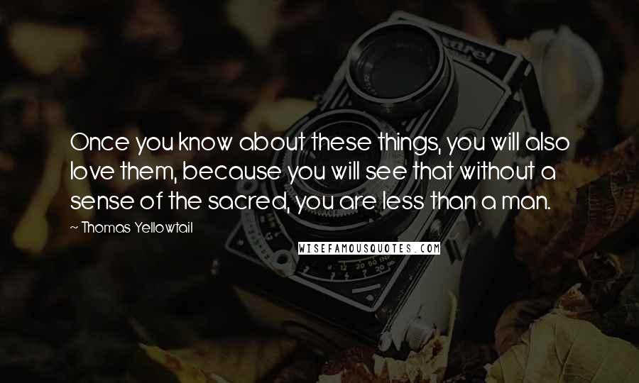Thomas Yellowtail Quotes: Once you know about these things, you will also love them, because you will see that without a sense of the sacred, you are less than a man.