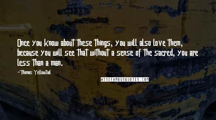 Thomas Yellowtail Quotes: Once you know about these things, you will also love them, because you will see that without a sense of the sacred, you are less than a man.