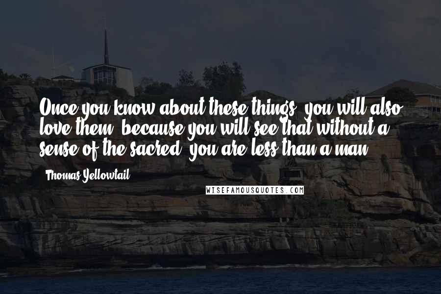 Thomas Yellowtail Quotes: Once you know about these things, you will also love them, because you will see that without a sense of the sacred, you are less than a man.