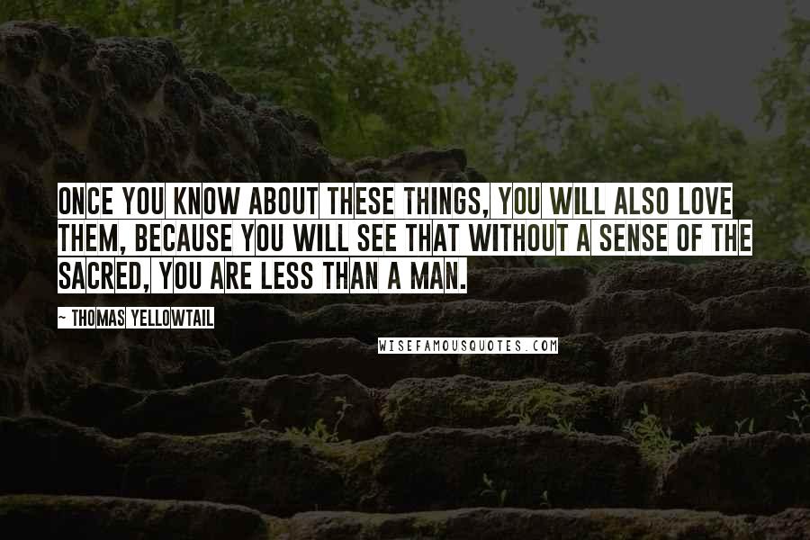 Thomas Yellowtail Quotes: Once you know about these things, you will also love them, because you will see that without a sense of the sacred, you are less than a man.