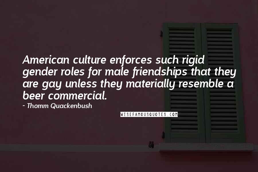 Thomm Quackenbush Quotes: American culture enforces such rigid gender roles for male friendships that they are gay unless they materially resemble a beer commercial.