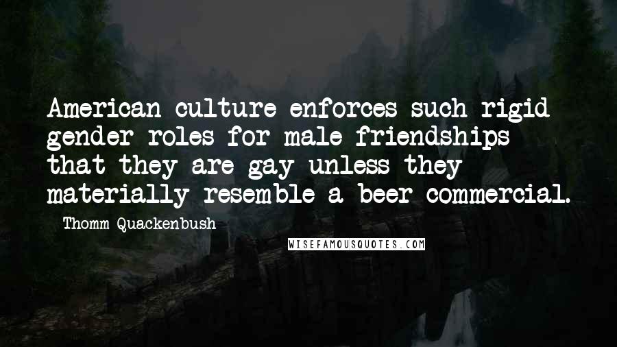 Thomm Quackenbush Quotes: American culture enforces such rigid gender roles for male friendships that they are gay unless they materially resemble a beer commercial.