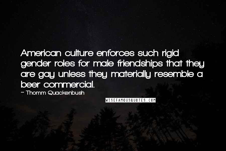 Thomm Quackenbush Quotes: American culture enforces such rigid gender roles for male friendships that they are gay unless they materially resemble a beer commercial.