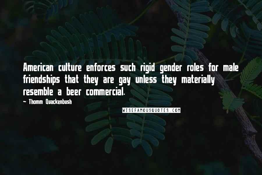 Thomm Quackenbush Quotes: American culture enforces such rigid gender roles for male friendships that they are gay unless they materially resemble a beer commercial.