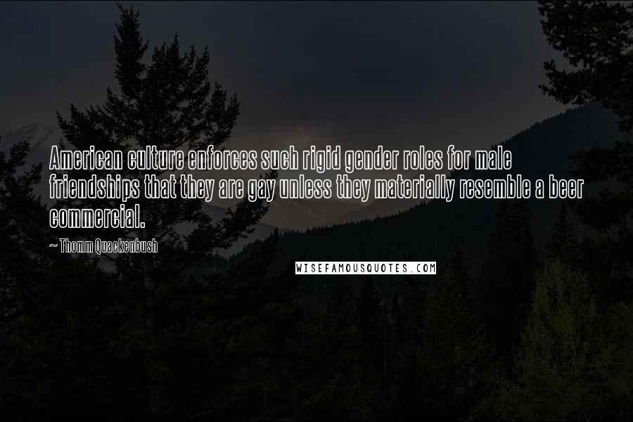 Thomm Quackenbush Quotes: American culture enforces such rigid gender roles for male friendships that they are gay unless they materially resemble a beer commercial.