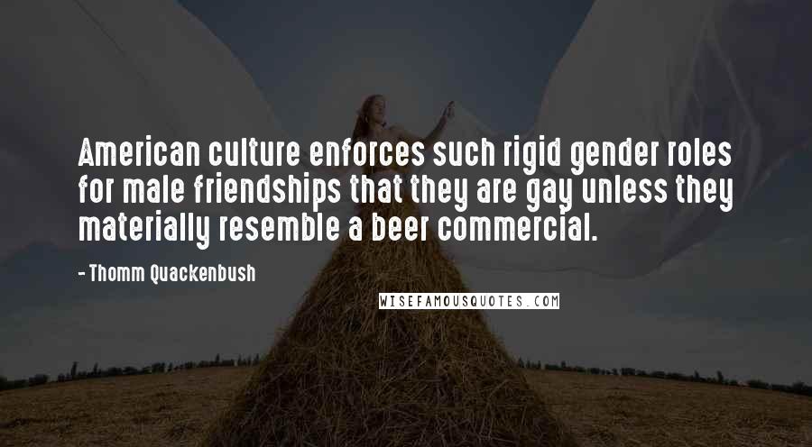 Thomm Quackenbush Quotes: American culture enforces such rigid gender roles for male friendships that they are gay unless they materially resemble a beer commercial.