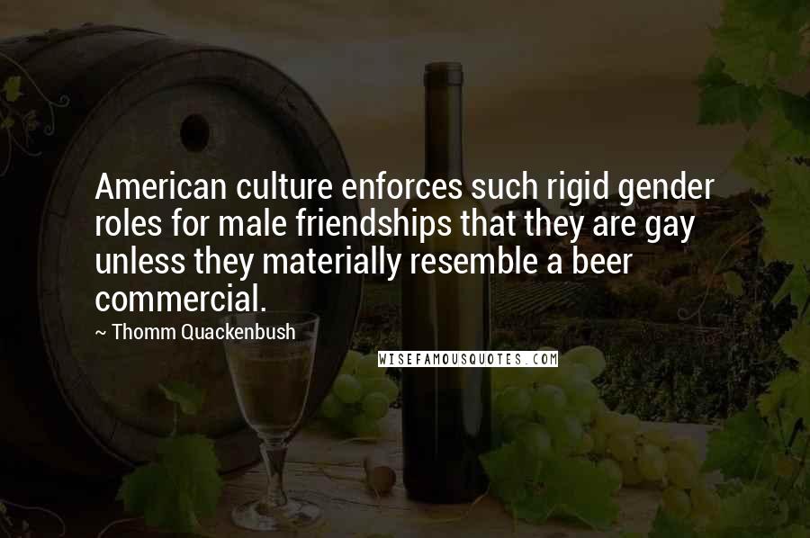 Thomm Quackenbush Quotes: American culture enforces such rigid gender roles for male friendships that they are gay unless they materially resemble a beer commercial.