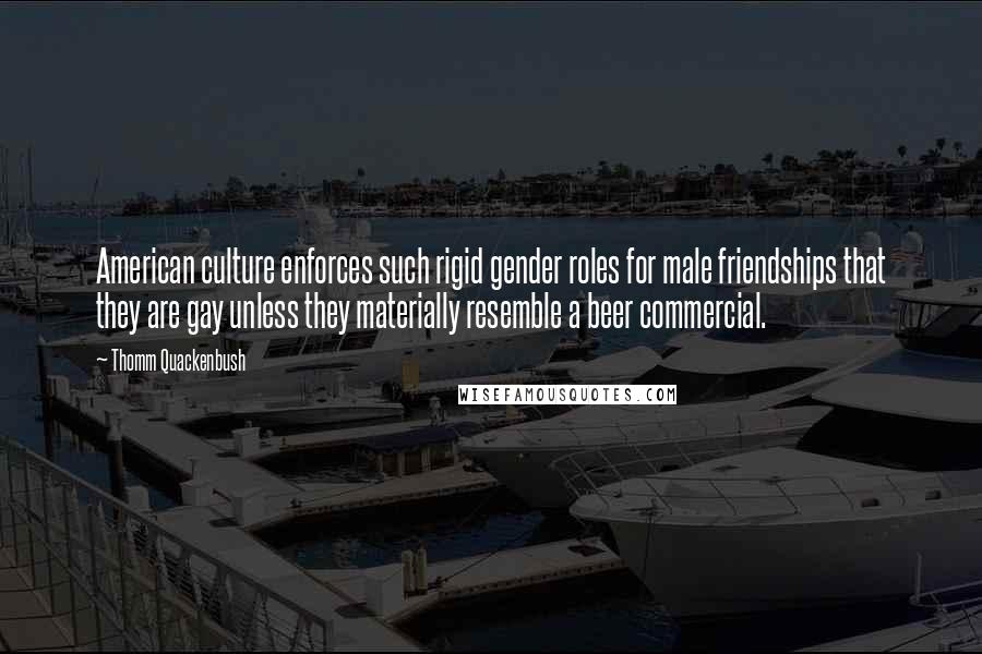 Thomm Quackenbush Quotes: American culture enforces such rigid gender roles for male friendships that they are gay unless they materially resemble a beer commercial.
