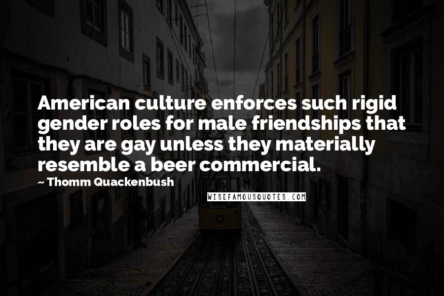 Thomm Quackenbush Quotes: American culture enforces such rigid gender roles for male friendships that they are gay unless they materially resemble a beer commercial.