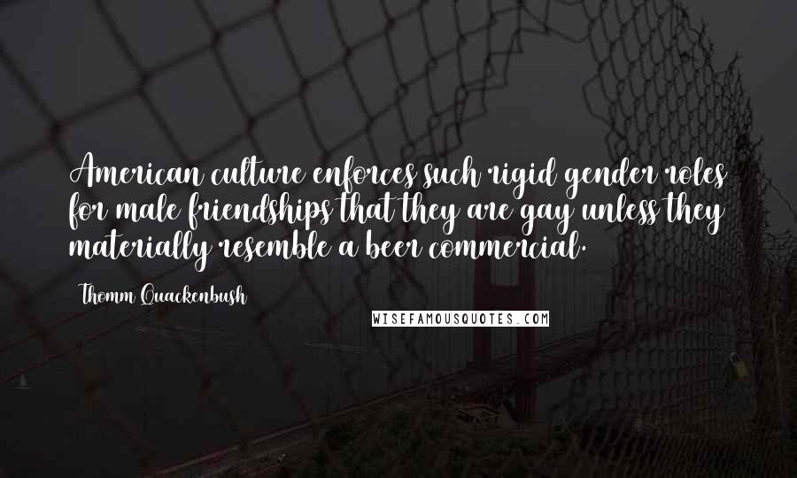 Thomm Quackenbush Quotes: American culture enforces such rigid gender roles for male friendships that they are gay unless they materially resemble a beer commercial.