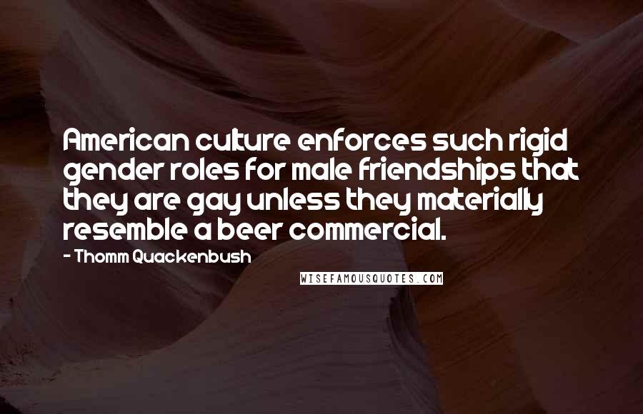 Thomm Quackenbush Quotes: American culture enforces such rigid gender roles for male friendships that they are gay unless they materially resemble a beer commercial.