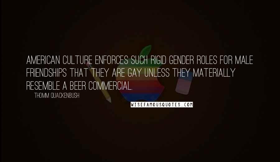 Thomm Quackenbush Quotes: American culture enforces such rigid gender roles for male friendships that they are gay unless they materially resemble a beer commercial.