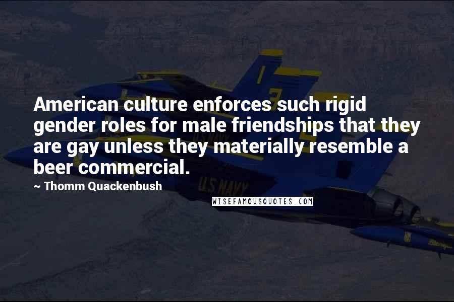 Thomm Quackenbush Quotes: American culture enforces such rigid gender roles for male friendships that they are gay unless they materially resemble a beer commercial.