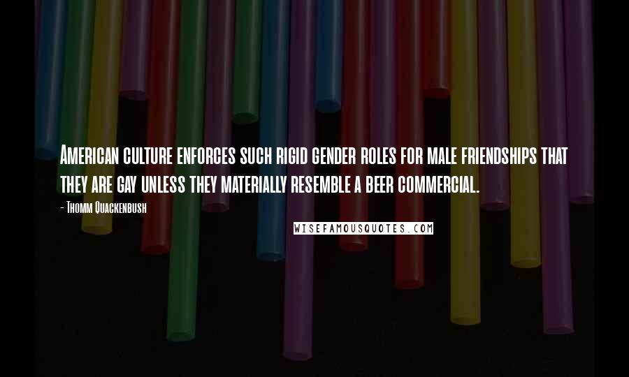 Thomm Quackenbush Quotes: American culture enforces such rigid gender roles for male friendships that they are gay unless they materially resemble a beer commercial.