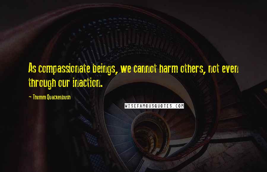 Thomm Quackenbush Quotes: As compassionate beings, we cannot harm others, not even through our inaction.