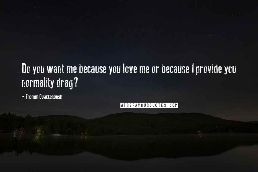 Thomm Quackenbush Quotes: Do you want me because you love me or because I provide you normality drag?