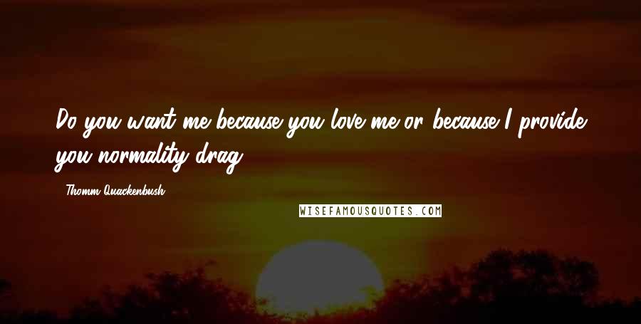 Thomm Quackenbush Quotes: Do you want me because you love me or because I provide you normality drag?