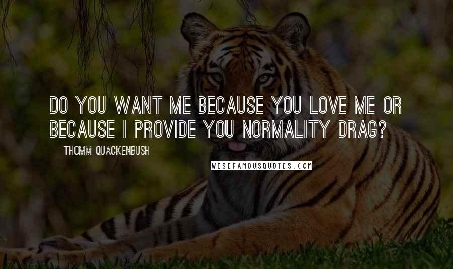 Thomm Quackenbush Quotes: Do you want me because you love me or because I provide you normality drag?