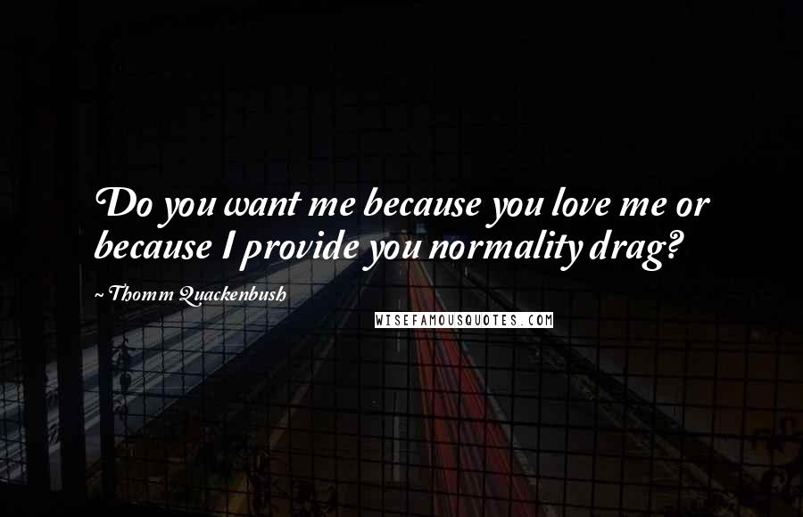 Thomm Quackenbush Quotes: Do you want me because you love me or because I provide you normality drag?